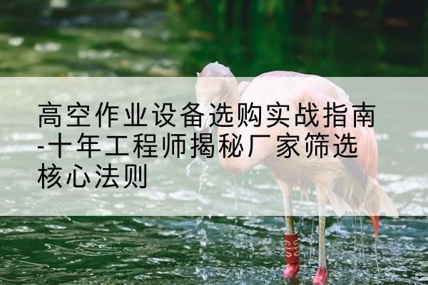 乡宁剪叉式升降机厂家-高空作业设备选购实战指南-十年工程师揭秘厂家筛选核心法则