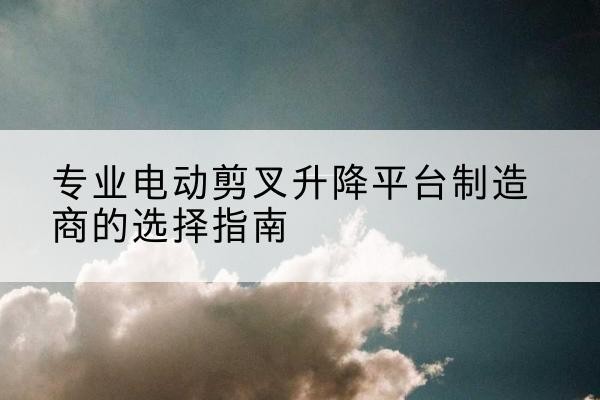 乡宁电动剪叉升降平台厂家-专业电动剪叉升降平台制造商的选择指南