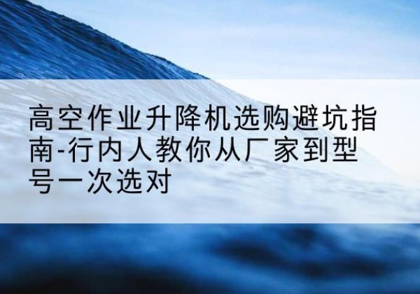 乡宁升降平台厂家-高空作业升降机选购避坑指南-行内人教你从厂家到型号一次选对