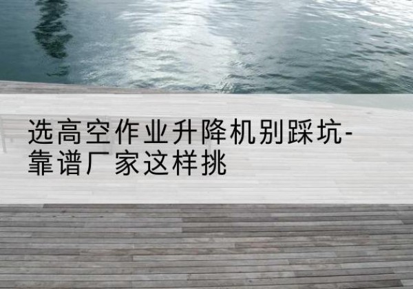 乡宁剪叉式升降机厂家-选高空作业升降机别踩坑-靠谱厂家这样挑