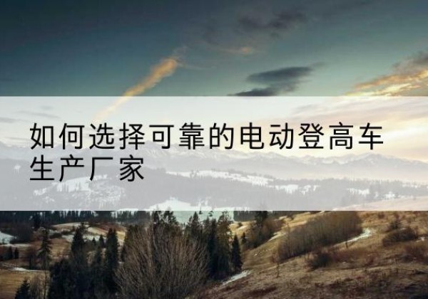 乡宁电动登高车厂家-如何选择可靠的电动登高车生产厂家