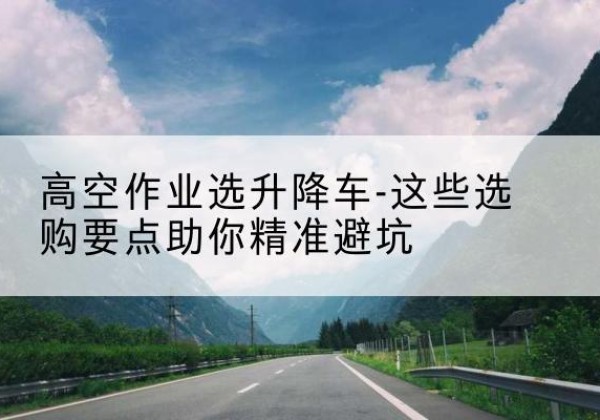 乡宁升降车厂家-高空作业选升降车-这些选购要点助你*避坑