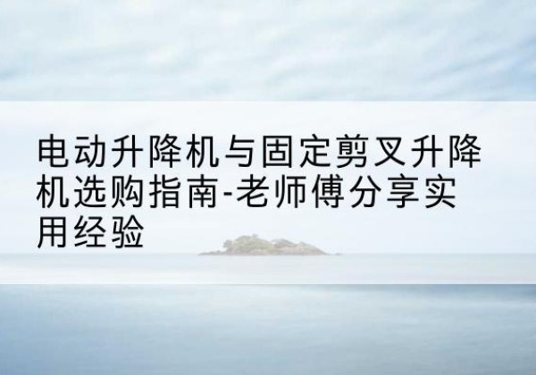 乡宁电动升降机怎么选-电动升降机与固定剪叉升降机选购指南-老师傅分享实用经验