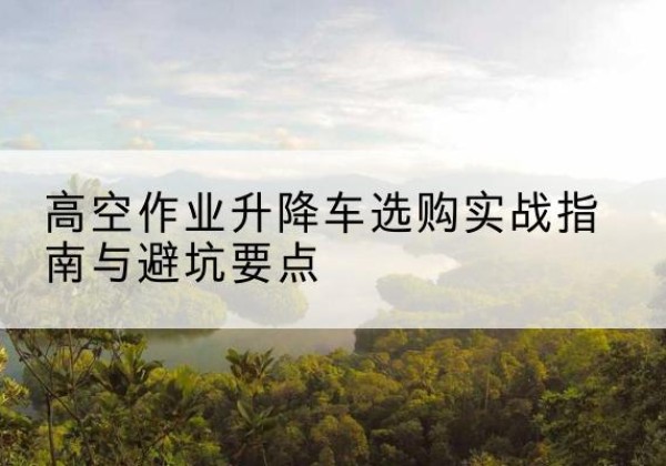 乡宁升降车怎么选-高空作业升降车选购实战指南与避坑要点