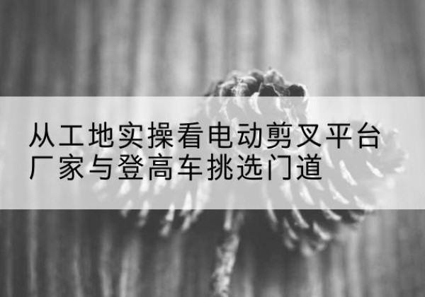 乡宁电动剪叉升降平台厂家-从工地实操看电动剪叉平台厂家与登高车挑选门道