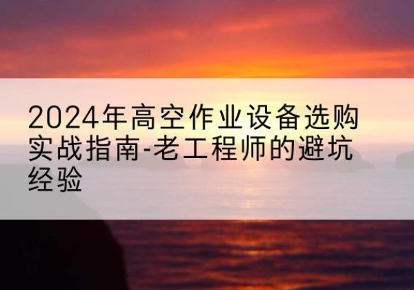 乡宁高空作业升降机厂家推荐-2024年高空作业设备选购实战指南-老工程师的避坑经验