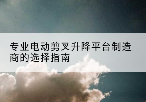 乡宁电动剪叉升降平台厂家-专业电动剪叉升降平台制造商的选择指南